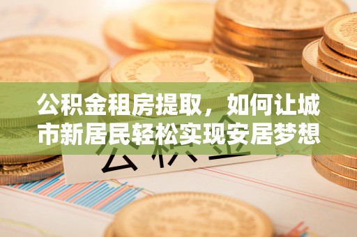 乡宁公积金租房提取，如何让城市新居民轻松实现安居梦想